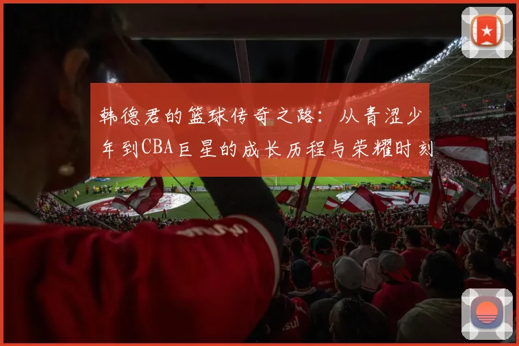 韩德君的篮球传奇之路：从青涩少年到CBA巨星的成长历程与荣耀时刻