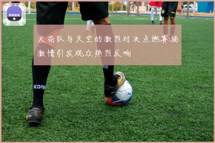 火花队与天空的激烈对决点燃赛场激情引发观众热烈反响