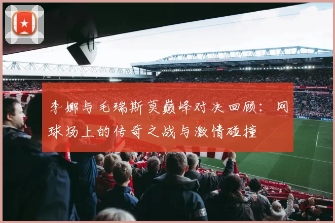 李娜与毛瑞斯莫巅峰对决回顾：网球场上的传奇之战与激情碰撞
