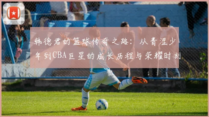 韩德君的篮球传奇之路：从青涩少年到CBA巨星的成长历程与荣耀时刻