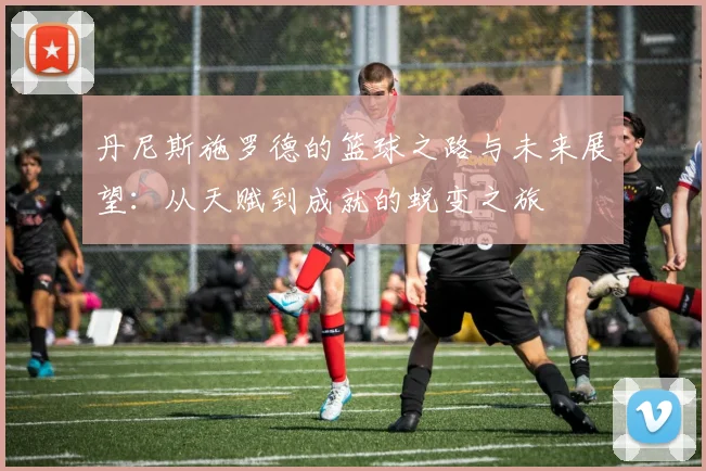 丹尼斯施罗德的篮球之路与未来展望：从天赋到成就的蜕变之旅