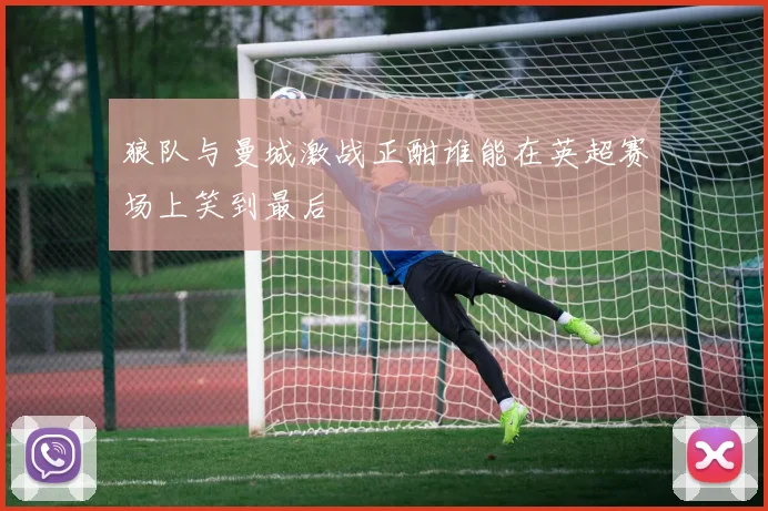 狼队与曼城激战正酣谁能在英超赛场上笑到最后