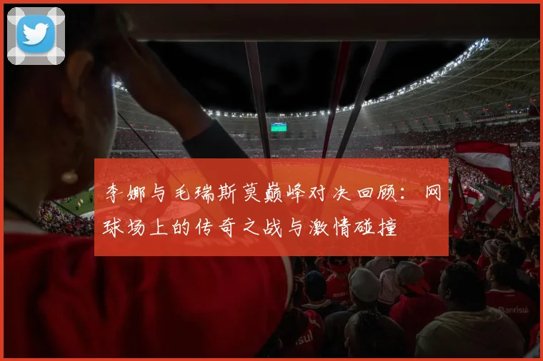 李娜与毛瑞斯莫巅峰对决回顾：网球场上的传奇之战与激情碰撞