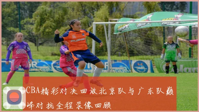 CBA精彩对决回放北京队与广东队巅峰对抗全程录像回顾