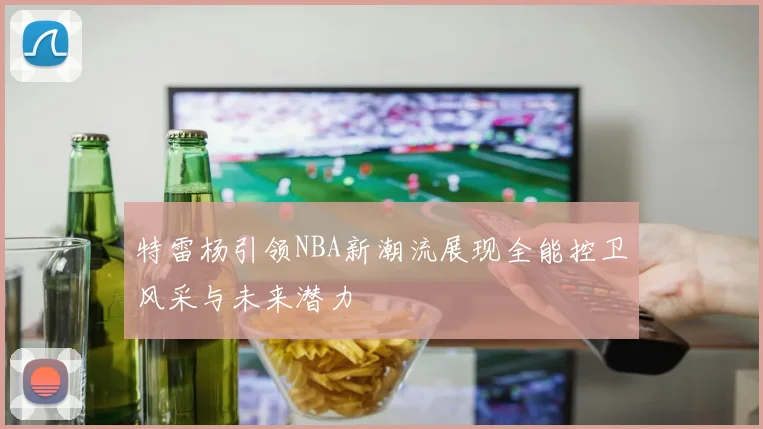 特雷杨引领NBA新潮流展现全能控卫风采与未来潜力