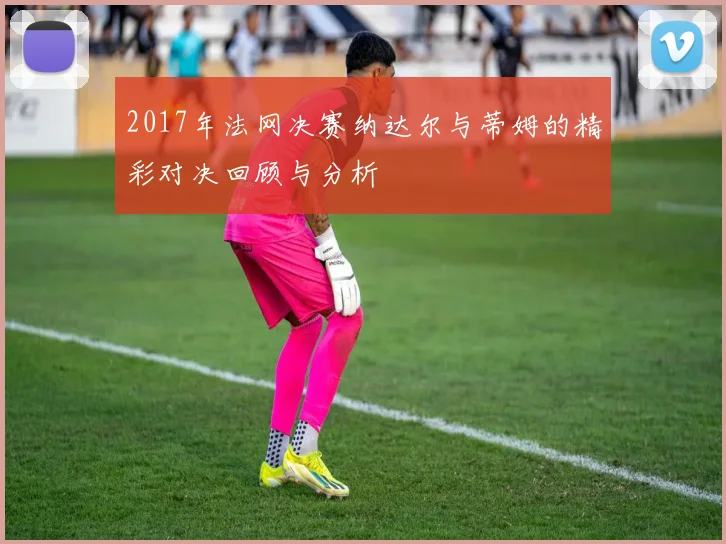 2017年法网决赛纳达尔与蒂姆的精彩对决回顾与分析