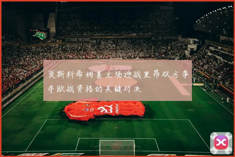 莫斯科希姆基主场迎战里昂双方争夺欧战资格的关键对决